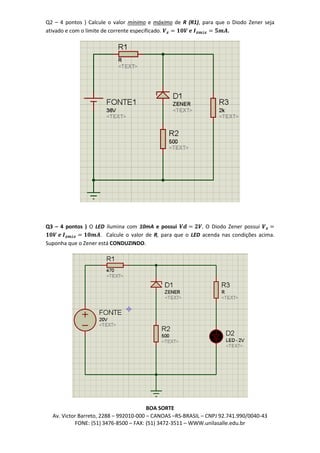 Av. Victor Barreto, 2288 – 992010-000 – CANOAS –RS-BRASIL – CNPJ 92.741.990/0040-43
FONE: (51) 3476-8500 – FAX: (51) 3472-3511 – WWW.unilasalle.edu.br
Q2 – 4 pontos ) Calcule o valor mínimo e máximo de R (R1), para que o Diodo Zener seja
ativado e com o limite de corrente especificado. 𝑽 𝒛 = 𝟏𝟎𝑽 𝒆 𝑰 𝒛𝒎á𝒙 = 𝟓𝒎𝑨.
Q3 – 4 pontos ) O LED ilumina com 10mA e possui 𝑽𝒅 = 𝟐𝑽. O Diodo Zener possui 𝑽 𝒛 =
𝟏𝟎𝑽 𝒆 𝑰 𝒛𝒎á𝒙 = 𝟏𝟎𝒎𝑨. Calcule o valor de R, para que o LED acenda nas condições acima.
Suponha que o Zener está CONDUZINDO.
BOA SORTE
 