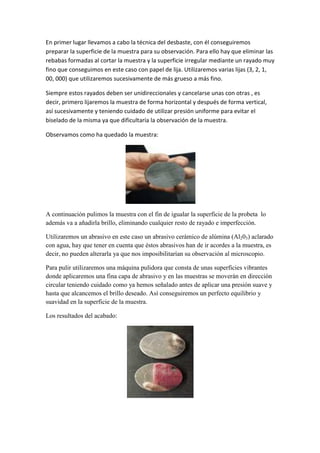 En primer lugar llevamos a cabo la técnica del desbaste, con él conseguiremos
preparar la superficie de la muestra para su observación. Para ello hay que eliminar las
rebabas formadas al cortar la muestra y la superficie irregular mediante un rayado muy
fino que conseguimos en este caso con papel de lija. Utilizaremos varias lijas (3, 2, 1,
00, 000) que utilizaremos sucesivamente de más grueso a más fino.
Siempre estos rayados deben ser unidireccionales y cancelarse unas con otras , es
decir, primero lijaremos la muestra de forma horizontal y después de forma vertical,
así sucesivamente y teniendo cuidado de utilizar presión uniforme para evitar el
biselado de la misma ya que dificultaría la observación de la muestra.
Observamos como ha quedado la muestra:

A continuación pulimos la muestra con el fin de igualar la superficie de la probeta lo
además va a añadirla brillo, eliminando cualquier resto de rayado e imperfección.
Utilizaremos un abrasivo en este caso un abrasivo cerámico de alúmina (Al203) aclarado
con agua, hay que tener en cuenta que éstos abrasivos han de ir acordes a la muestra, es
decir, no pueden alterarla ya que nos imposibilitarían su observación al microscopio.
Para pulir utilizaremos una máquina pulidora que consta de unas superficies vibrantes
donde aplicaremos una fina capa de abrasivo y en las muestras se moverán en dirección
circular teniendo cuidado como ya hemos señalado antes de aplicar una presión suave y
hasta que alcancemos el brillo deseado. Así conseguiremos un perfecto equilibrio y
suavidad en la superficie de la muestra.
Los resultados del acabado:

 