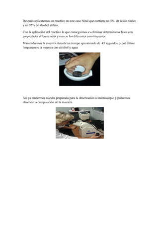 Después aplicaremos un reactivo en este caso Nital que contiene un 5% de ácido nítrico
y un 95% de alcohol etílico.
Con la aplicación del reactivo lo que conseguimos es eliminar determinadas fases con
propiedades diferenciadas y marcar los diferentes constituyentes.
Mantendremos la muestra durante un tiempo aproximado de 45 segundos, y por último
limpiaremos la muestra con alcohol y agua

Así ya tendremos nuestra preparada para la observación al microscopio y podremos
observar la composición de la muestra.

 