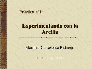 Experimentando con laExperimentando con la
ArcillaArcilla
Marimar Carrascosa RidruejoMarimar Carrascosa Ridruejo
Práctica nº1:
 