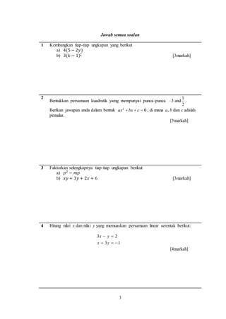 3
Jawab semua soalan
1 Kembangkan tiap-tiap ungkapan yang berikut
a) 4(5 − 2𝑦)
b) 3(𝑘 − 1)2 [3markah]
2
Bentukkan persamaan kuadratik yamg mempunyai punca-punca –3 and
2
1
.
Berikan jawapan anda dalam bentuk 02
 cbxax , di mana a, b dan c adalah
pemalar.
[3markah]
3 Faktorkan selengkapnya tiap-tiap ungkapan berikut
a) 𝑝2
− 𝑚𝑝
b) 𝑥𝑦 + 3𝑦 + 2𝑥 + 6 [3markah]
4 Hitung nilai x dan nilai y yang memuaskan persamaan linear serentak berikut:
13
23


yx
yx
[4markah]
 