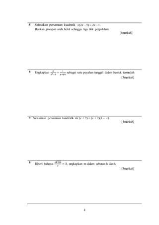 4
5 Selesaikan persamaan kuadratik 12)52(  xxx .
Berikan jawapan anda betul sehingga tiga titik perpuluhan.
[4markah]
6 Ungkapkan
𝑝
ℎ2−1
÷
1
𝑝+𝑝ℎ
sebagai satu pecahan tunggal dalam bentuk termudah
[3markah]
7 Selesaikan persamaan kuadratik 4x (x + 2) = (x + 2)(1 – x).
[4markah]
8 Diberi bahawa
√𝑘+𝑚
2
= ℎ, ungkapkan m dalam sebutan h dan k
[3markah]
 