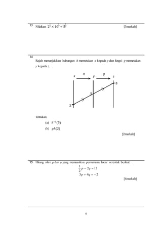 6
13 Nilaikan 2
1
2 × 10
3
2 ÷ 5
1
2 [3markah]
14
Rajah menunjukkan hubungan h memetakan x kepada y dan fungsi g memetakan
y kepada z.
tentukan
(a) ℎ−1
(5)
(b) 𝑔ℎ(2)
[2markah]
15 Hitung nilai p dan q yang memuaskan persamaan linear serentak berikut:
132
2
1
 qp
243  qp
[4markah]
2
5
8
x y z
h g
 