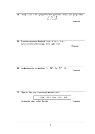 8
12,15,19,12,11,18,13,10,10,12,13,9,19
19 Hitungkan nilai x dan y yang memuaskan persamaan serentak linear yang berikut
𝑥 + 4𝑦 = 3
3𝑥 − 𝑦 = 17
[4markah]
20 Selesaikan persamaan kuadratik )2)(1()4(2  xxxx .
Berikan jawapan anda sehingga empat angka beerti.
[3markah]
21 Kembangkan dan permudahkan (𝑥 + 4)2
+ (𝑦 − 5)2
− 36
[2markah]
22 Diberi set data yang mengandungi nombor-nombor
Carikan nilai mod, median dan min. [4markah]
 