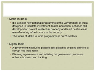 • Make In India
• It is a major new national programme of the Government of India
designed to facilitate investment, foster innovation, enhance skill
development, protect intellectual property and build best in class
manufacturing infrastructure in the country.
• The focus of Make in India programme is on 25 sectors
• Digital India
• A government initiative to practice best practises by going online to a
corrupt free India route.
• Planning e-governance and initiating the government processes
online submission and tracking.
 