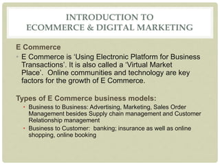 INTRODUCTION TO
ECOMMERCE & DIGITAL MARKETING
E Commerce
• E Commerce is ‘Using Electronic Platform for Business
Transactions’. It is also called a ‘Virtual Market
Place’. Online communities and technology are key
factors for the growth of E Commerce.
Types of E Commerce business models:
• Business to Business: Advertising, Marketing, Sales Order
Management besides Supply chain management and Customer
Relationship management
• Business to Customer: banking; insurance as well as online
shopping, online booking
 