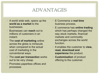ADVANTAGES
• A world wide web, opens up the
world as a market to the
businesses.
• Businesses can reach out to
millions of customers in an
instant.
• The cost of marketing online
across the globe is miniscule
when compared to the actual
cost of marketing in the
conventional ways.
• The cost per transaction works
out to be very cheap.
• Promotes paperless offices and
processes.
• E Commerce a real time
business process.
• E commerce has online trading
which has perhaps changed the
way stock markets, financial
markets and commodity
exchanges across the world
function.
• It enables the customer to view,
read, download and
experience the product.
• Customisation of product
offering to the customer.
 