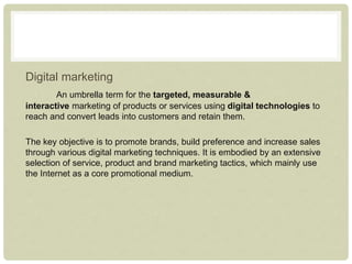 Digital marketing
An umbrella term for the targeted, measurable &
interactive marketing of products or services using digital technologies to
reach and convert leads into customers and retain them.
The key objective is to promote brands, build preference and increase sales
through various digital marketing techniques. It is embodied by an extensive
selection of service, product and brand marketing tactics, which mainly use
the Internet as a core promotional medium.
 