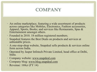 COMPANY
• An online marketplace, featuring a wide assortment of products
across categories like Mobiles, Electronics, Fashion accessories,
Apparel, Sports, Books; and services like Restaurants, Spas &
Entertainment amongst others.
• Founded in 2010. 18 million registered members.
• Snapdeal features the Best Deals on products and services at
unbeatable prices.
• A one-stop-shop website, Snapdeal sells products & services online
form across India.
• Operated by Jasper Infotech Private Limited, head office at Delhi,
India.
• Company website: www.snapdeal.com
• Company blog: www.blog.snapdeal.com
• Revenue: 168cr (FY 14)
 
