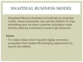 SNAPDEAL BUSINESS MODEL
• Snapdeal follows a business to business to consumer
model, where businesses can use the platform for free
advertising and cut down customer acquisition costs,
thereby allowing customers to avail huge discounts.
Vision
• To create India's most impactful digital commerce
ecosystem that creates life-changing experiences for
buyers and sellers.
 