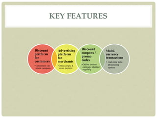 KEY FEATURES
Discount
platform
for
customers
•Consumers can
return cuoupons
Advertising
platform
for
merchants
•Online simple &
secure payment
Discount
coupons /
promo
codes
•Online product
catalogs, updated
regularly
Multi-
currency
transactions
• real-time data
processing
system
 