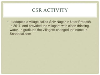 CSR ACTIVITY
• It adopted a village called Shiv Nagar in Uttar Pradesh
in 2011, and provided the villagers with clean drinking
water. In gratitude the villagers changed the name to
Snapdeal.com
 