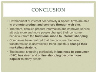 CONCLUSION
• Development of internet connectivity & Speed, firms are able
to promote product and services through web site.
• Therefore, detailed product information and improved service
attracts more and more people changed their consumer
behaviour from the traditional mode to internet shopping.
• Companies have realized that the consumer behaviour
transformation is unavoidable trend, and thus change their
marketing strategy.
• The internet shopping particularly in business to consumer
(B2C) has risen and online shopping become more
popular to many people.
 