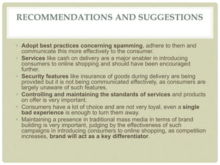 RECOMMENDATIONS AND SUGGESTIONS
• Adopt best practices concerning spamming, adhere to them and
communicate this more effectively to the consumer.
• Services like cash on delivery are a major enabler in introducing
consumers to online shopping and should have been encouraged
further.
• Security features like insurance of goods during delivery are being
provided but it is not being communicated effectively, as consumers are
largely unaware of such features.
• Controlling and maintaining the standards of services and products
on offer is very important.
• Consumers have a lot of choice and are not very loyal, even a single
bad experience is enough to turn them away.
• Maintaining a presence in traditional mass media in terms of brand
building is very important, judging by the effectiveness of such
campaigns in introducing consumers to online shopping, as competition
increases, brand will act as a key differentiator.
 