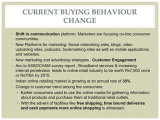 CURRENT BUYING BEHAVIOUR
CHANGE
• Shift in communication platform, Marketers are focusing on-line consumer
communities.
• New Platforms for marketing: Social networking sites, blogs, video
uploading sites, podcasts, bookmarking sites as well as mobile applications
and websites.
• New marketing and advertising strategies : Customer Engagement
• Acc to ASSOCHAM survey report , Broadband services & increasing
internet penetration leads to online retail industry to be worth Rs7,000 crore
or Rs70bn by 2015.
• Indian online retailing market is growing at an annual rate of 35%
• Change in customer trend among the consumers:
• Earlier consumers used to use the online media for gathering information
about products and purchase them at traditional retail outlets.
• With the advent of facilities like free shipping, time bound deliveries
and cash payments more online shopping is witnessed.
 