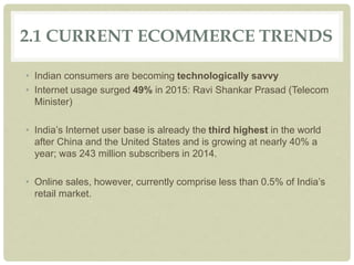 2.1 CURRENT ECOMMERCE TRENDS
• Indian consumers are becoming technologically savvy
• Internet usage surged 49% in 2015: Ravi Shankar Prasad (Telecom
Minister)
• India’s Internet user base is already the third highest in the world
after China and the United States and is growing at nearly 40% a
year; was 243 million subscribers in 2014.
• Online sales, however, currently comprise less than 0.5% of India’s
retail market.
 