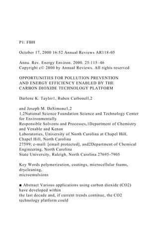 P1: FBH
October 17, 2000 16:52 Annual Reviews AR118-05
Annu. Rev. Energy Environ. 2000. 25:115–46
Copyright c© 2000 by Annual Reviews. All rights reserved
OPPORTUNITIES FOR POLLUTION PREVENTION
AND ENERGY EFFICIENCY ENABLED BY THE
CARBON DIOXIDE TECHNOLOGY PLATFORM
Darlene K. Taylor1, Ruben Carbonell,2
and Joseph M. DeSimone1,2
1,2National Science Foundation Science and Technology Center
for Environmentally
Responsible Solvents and Processes,1Department of Chemistry
and Venable and Kenan
Laboratories, University of North Carolina at Chapel Hill,
Chapel Hill, North Carolina
27599; e-mail: [email protected], and2Department of Chemical
Engineering, North Carolina
State University, Raleigh, North Carolina 27695-7905
Key Words polymerization, coatings, microcellular foams,
drycleaning,
microemulsions
■ Abstract Various applications using carbon dioxide (CO2)
have developed within
the last decade and, if current trends continue, the CO2
technology platform could
 