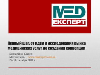 Первый шаг: от идеи и исследования рынка медицинских услуг до создания концепции Бондаренко Ксения МедЭксперт ,  www.medexpert.com.ua 29-30  сентября  2011  г.   