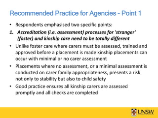 Recommended Practice for Agencies – Point 1
• Respondents emphasised two specific points:
1. Accreditation (i.e. assessment) processes for 'stranger'
(foster) and kinship care need to be totally different
• Unlike foster care where carers must be assessed, trained and
approved before a placement is made kinship placements can
occur with minimal or no carer assessment
• Placements where no assessment, or a minimal assessment is
conducted on carer family appropriateness, presents a risk
not only to stability but also to child safety
• Good practice ensures all kinship carers are assessed
promptly and all checks are completed
 