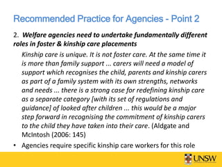 Recommended Practice for Agencies - Point 2
2. Welfare agencies need to undertake fundamentally different
roles in foster & kinship care placements
Kinship care is unique. It is not foster care. At the same time it
is more than family support ... carers will need a model of
support which recognises the child, parents and kinship carers
as part of a family system with its own strengths, networks
and needs ... there is a strong case for redefining kinship care
as a separate category [with its set of regulations and
guidance] of looked after children ... this would be a major
step forward in recognising the commitment of kinship carers
to the child they have taken into their care. (Aldgate and
McIntosh (2006: 145)
• Agencies require specific kinship care workers for this role
 