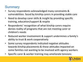 Summary
• Survey respondents acknowledged many constraints &
vulnerabilities faced by kinship carers in providing stable care
• Need to develop carer skills & insight by providing specific
training, education/support & respite
• Respondents’ recognition of what kinship carers require
denies reality of programs that are not meeting carer or
children’s needs
• Reduced worker involvement & support undermines a family’s
ability to trust & work cooperatively
• Some survey respondents indicated negative attitudes
towards kinship placements & these attitudes impacted on
some families not wanting to be involved with agency workers
• Specific carer & worker training may ameliorate tensions
 