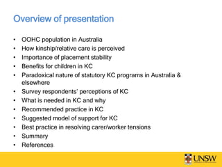 Overview of presentation
• OOHC population in Australia
• How kinship/relative care is perceived
• Importance of placement stability
• Benefits for children in KC
• Paradoxical nature of statutory KC programs in Australia &
elsewhere
• Survey respondents’ perceptions of KC
• What is needed in KC and why
• Recommended practice in KC
• Suggested model of support for KC
• Best practice in resolving carer/worker tensions
• Summary
• References
 