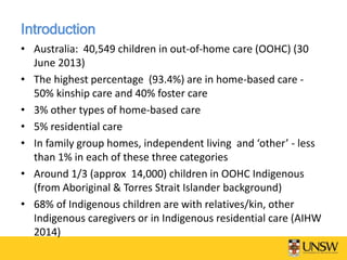 Introduction
• Australia: 40,549 children in out-of-home care (OOHC) (30
June 2013)
• The highest percentage (93.4%) are in home-based care -
50% kinship care and 40% foster care
• 3% other types of home-based care
• 5% residential care
• In family group homes, independent living and ‘other’ - less
than 1% in each of these three categories
• Around 1/3 (approx 14,000) children in OOHC Indigenous
(from Aboriginal & Torres Strait Islander background)
• 68% of Indigenous children are with relatives/kin, other
Indigenous caregivers or in Indigenous residential care (AIHW
2014)
 