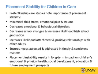 Placement Stability for Children in Care
• Foster/kinship care studies note importance of placement
stability:
• Minimises child stress, emotional pain & trauma
• Decreases emotional & behavioural disorders
• Decreases school changes & increases likelihood high school
graduation
• Increases likelihood attachment & positive relationships with
other adults
• Ensures needs assessed & addressed in timely & consistent
manner
• Placement instability results in long-term impact on children’s
emotional & physical health, social development, education &
future employment prospects
 