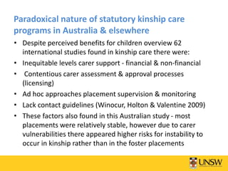 Paradoxical nature of statutory kinship care
programs in Australia & elsewhere
• Despite perceived benefits for children overview 62
international studies found in kinship care there were:
• Inequitable levels carer support - financial & non-financial
• Contentious carer assessment & approval processes
(licensing)
• Ad hoc approaches placement supervision & monitoring
• Lack contact guidelines (Winocur, Holton & Valentine 2009)
• These factors also found in this Australian study - most
placements were relatively stable, however due to carer
vulnerabilities there appeared higher risks for instability to
occur in kinship rather than in the foster placements
 