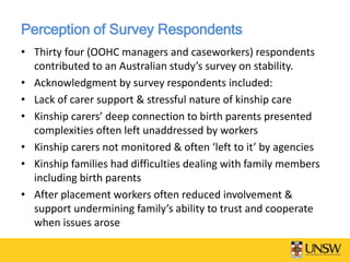 Perception of Survey Respondents
• Thirty four (OOHC managers and caseworkers) respondents
contributed to an Australian study’s survey on stability.
• Acknowledgment by survey respondents included:
• Lack of carer support & stressful nature of kinship care
• Kinship carers’ deep connection to birth parents presented
complexities often left unaddressed by workers
• Kinship carers not monitored & often ‘left to it’ by agencies
• Kinship families had difficulties dealing with family members
including birth parents
• After placement workers often reduced involvement &
support undermining family’s ability to trust and cooperate
when issues arose
 
