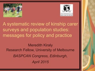A systematic review of kinship carer
surveys and population studies:
messages for policy and practice
Meredith Kiraly
Research Fellow, University of Melbourne
BASPCAN Congress, Edinburgh,
April 2015
 