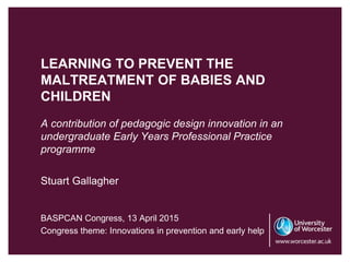 LEARNING TO PREVENT THE
MALTREATMENT OF BABIES AND
CHILDREN
A contribution of pedagogic design innovation in an
undergraduate Early Years Professional Practice
programme
Stuart Gallagher
BASPCAN Congress, 13 April 2015
Congress theme: Innovations in prevention and early help
 