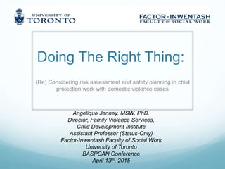 Doing The Right Thing:
(Re) Considering risk assessment and safety planning in child
protection work with domestic violence cases
Angelique Jenney, MSW, PhD.
Director, Family Violence Services,
Child Development Institute
Assistant Professor (Status-Only)
Factor-Inwentash Faculty of Social Work
University of Toronto
BASPCAN Conference
April 13th, 2015
 