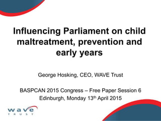 Influencing Parliament on child
maltreatment, prevention and
early years
George Hosking, CEO, WAVE Trust
BASPCAN 2015 Congress – Free Paper Session 6
Edinburgh, Monday 13th April 2015
 