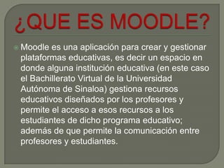  Moodle es una aplicación para crear y gestionar
 plataformas educativas, es decir un espacio en
 donde alguna institución educativa (en este caso
 el Bachillerato Virtual de la Universidad
 Autónoma de Sinaloa) gestiona recursos
 educativos diseñados por los profesores y
 permite el acceso a esos recursos a los
 estudiantes de dicho programa educativo;
 además de que permite la comunicación entre
 profesores y estudiantes.
 
