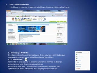 •    8.11.- Sumario del Curso
•    Este bloque te muestra el texto introducido en el resumen (informe) del curso.




    9.- Recursos y Actividades
    En esta sección se te describen cada uno de los recursos o actividades que
    puedes encontrar en los cursos del Bachillerato Virtual UAS.
    9.1.-Cuestionarios
    Por medio de este recurso se presenta un examen en línea, es decir se
    presentan una serie de preguntas evaluativas.
    Para que accedas a los cuestionarios lo puedes realizar por dos vías:
    a) Mediante el menú actividades de la página principal del curso
 