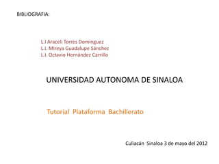 BIBLIOGRAFIA:




         L.I Araceli Torres Domínguez
         L.I. Mireya Guadalupe Sánchez
         L.I. Octavio Hernández Carrillo



           UNIVERSIDAD AUTONOMA DE SINALOA


           Tutorial Plataforma Bachillerato



                                           Culiacán Sinaloa 3 de mayo del 2012
 