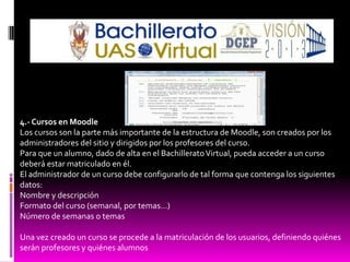 4.- Cursos en Moodle
Los cursos son la parte más importante de la estructura de Moodle, son creados por los
administradores del sitio y dirigidos por los profesores del curso.
Para que un alumno, dado de alta en el Bachillerato Virtual, pueda acceder a un curso
deberá estar matriculado en él.
El administrador de un curso debe configurarlo de tal forma que contenga los siguientes
datos:
Nombre y descripción
Formato del curso (semanal, por temas…)
Número de semanas o temas

Una vez creado un curso se procede a la matriculación de los usuarios, definiendo quiénes
serán profesores y quiénes alumnos
 