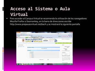 Acceso al Sistema o Aula
    Virtual
   Para acceder al Campus Virtual se recomienda la utilización de los navegadores
    Mozilla Firefox o Seamonkey, en la barra de direcciones escribe
    http://www.prepauasvirtual.net/bach y se mostrará la siguiente pantalla
 