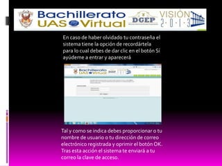 En caso de haber olvidado tu contraseña el
sistema tiene la opción de recordártela
para lo cual debes de dar clic en el botón Sí
ayúdeme a entrar y aparecerá




Tal y como se indica debes proporcionar o tu
nombre de usuario o tu dirección de correo
electrónico registrada y oprimir el botón OK.
Tras esta acción el sistema te enviará a tu
correo la clave de acceso.
 