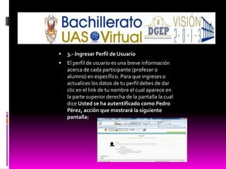    3.- Ingresar Perfil de Usuario
   El perfil de usuario es una breve información
    acerca de cada participante (profesor o
    alumno) en específico. Para que ingreses o
    actualices los datos de tu perfil debes de dar
    clic en el link de tu nombre el cual aparece en
    la parte superior derecha de la pantalla la cual
    dice Usted se ha autentificado como Pedro
    Pérez, acción que mostrará la siguiente
    pantalla:
 