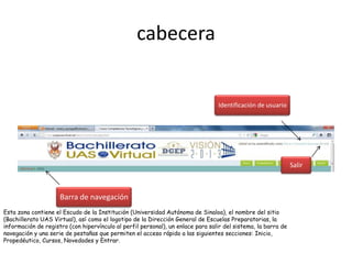 cabecera


                                                                                 Identificación de usuario




                                                                                                               Salir



                     Barra de navegación
Esta zona contiene el Escudo de la Institución (Universidad Autónoma de Sinaloa), el nombre del sitio
(Bachillerato UAS Virtual), así como el logotipo de la Dirección General de Escuelas Preparatorias, la
información de registro (con hipervínculo al perfil personal), un enlace para salir del sistema, la barra de
navegación y una serie de pestañas que permiten el acceso rápido a las siguientes secciones: Inicio,
Propedéutico, Cursos, Novedades y Entrar.
 