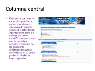 Columna central
•   Esta parte contiene los
    elementos propios del
    curso: normalmente
    vínculos a diferentes
    recursos y actividades.
    Aparecen una serie de
    enlaces de texto
    identificados por iconos
    que te permiten
    acceder a cada uno de
    los elementos
    didácticos (recursos,
    actividades, etc.) que el
    profesor diseñador
    haya dispuesto.
 