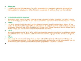    Mensajes
•   La mensajería instantánea es otra de las herramientas de Moodle, permite intercambiar
    mensajes entre los usuarios del sistema sin necesidad de utilizar el correo electrónico.



   Subida avanzada de archivos:
•   Te permite subir tantos archivos como permita el rango marcado por el asesor. Los pasos a seguir
    son los mismos que para Subir un solo archivo, solamente que indicas uno a uno los archivos a enviar.
   Foros
•   Los foros son una de las herramientas de comunicación asíncrona más importantes dentro de los
    cursos de Moodle. Los foros permiten la comunicación de los participantes desde cualquier lugar en
    el que esté disponible una conexión a Internet sin que éstos tengan que estar dentro del sistema al
    mismo tiempo, por ello se clasifican como herramienta asíncrona.
   Wiki
•   Wiki es la abreviatura de “Wiki Wiki” palabra en hawaiano que significa rápido, la cual es una página
    web editable en la cual el usuario puede hacer modificaciones (agregar texto, introducir imágenes,
    etc.).
   Chats
•   Es un canal de comunicación sincrónica, es decir este módulo permite intercambiar información
    entre los usuarios mientras están conectados a dicha herramienta. Permite la conversación escrita
    entre varios participantes, ya sea interactuando grupalmente o persona a persona.

 
