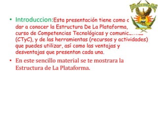 • Introduccion:Esta presentación tiene como objetivo
  dar a conocer la Estructura De La Plataforma, El
  curso de Competencias Tecnológicas y comunicativas
  (CTyC), y de las herramientas (recursos y actividades)
  que puedes utilizar, así como las ventajas y
  desventajas que presentan cada una.
• En este sencillo material se te mostrara la
  Estructura de La Plataforma.
 