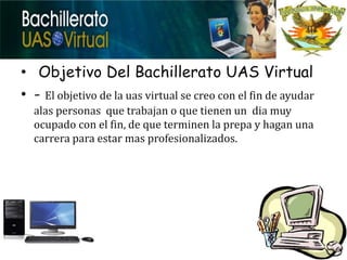 • Objetivo Del Bachillerato UAS Virtual
• - El objetivo de la uas virtual se creo con el fin de ayudar
  alas personas que trabajan o que tienen un dia muy
  ocupado con el fin, de que terminen la prepa y hagan una
  carrera para estar mas profesionalizados.
 