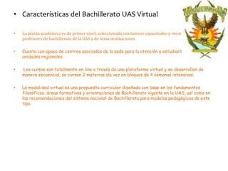 • Características del Bachillerato UAS Virtual

•   La planta académica es de primer nivel, seleccionada con tutores capacitados y reconocidos
    profesores de bachillerato de la UAS y de otras instituciones.

•   Cuenta con apoyo de centros asociados de la sede para la atención a estudiantes en las 4
    unidades regionales.

•   Los cursos son totalmente en line a través de una plataforma virtual y se desarrollan de
    manera secuencial, se cursan 2 materias ala vez en bloques de 4 semanas intensivas.

•   La modalidad virtual es una propuesta curricular diseñada con base en los fundamentos
    filosóficos, áreas formativas y orientaciones de Bachillerato vigente en la UAS, así como en
    las recomendaciones del sistema nacional de Bachillerato para modelos pedagógicos de este
    tipo.
 