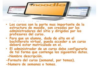• Cursos en moddle:
• Los cursos son la parte mas importante de la
  estructura de moodle, son creados por los
  administradores del sitio y dirigidos por los
  profesores del curso.
• Para que un alumno, dado de alta en el
  bachillerato virtual, pueda acceder a un curso
  deberá estar matriculado en el.
• El administrador de un curso debe configurarlo
  de tal forma que contenga los siguientes datos.
 -Nombre descripción.
-Formato del curso (semanal, por temas).
-Numero de semanas o temas.
 