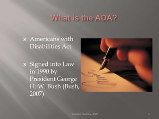 What is the ADA?Americans with Disabilities ActSigned into Law in 1990 by President George H. W. Bush (Bush, 2007)Jennifer Hensley, 20086
