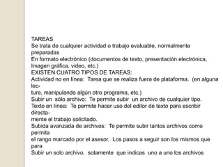 TAREASSe trata de cualquier actividad o trabajo evaluable, normalmente preparadasEn formato electrónico (documentos de texto, presentación electrónica,Imagen gráfica, video, etc.)EXISTEN CUATRO TIPOS DE TAREAS:Actividad no en línea:  Tarea que se realiza fuera de plataforma.  (en alguna lec-tura, manipulando algún otro programa, etc.)Subir un  sólo archivo:  Te permite subir  un archivo de cualquier tipo.Texto en línea:  Te permite hacer uso del editor de texto para escribir directa-mente el trabajo solicitado.Subida avanzada de archivos:  Te permite subir tantos archivos como  permita el rango marcado por el asesor.  Los pasos a seguir son los mismos que para Subir un solo archivo,  solamente  que indicas  uno a uno los archivos
